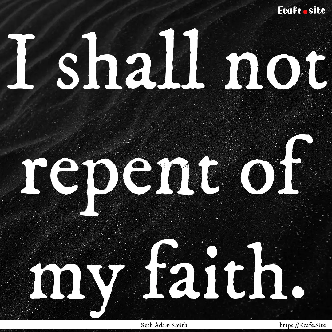 I shall not repent of my faith. : Quote by Seth Adam Smith