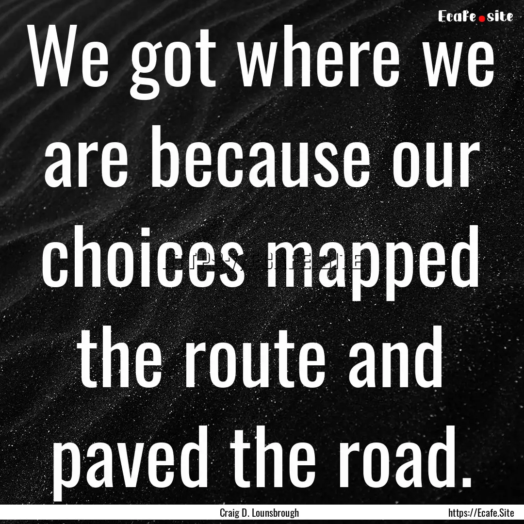 We got where we are because our choices mapped.... : Quote by Craig D. Lounsbrough