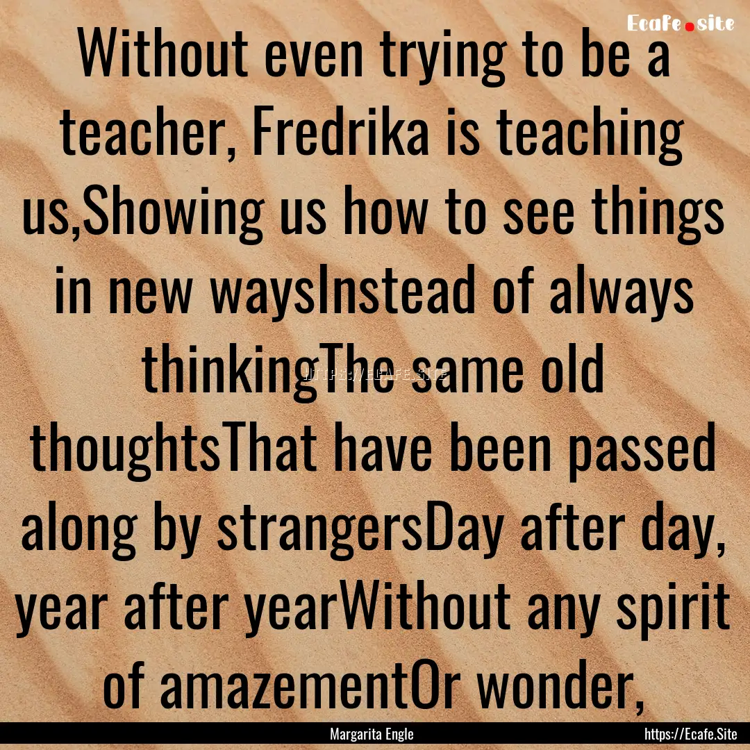 Without even trying to be a teacher, Fredrika.... : Quote by Margarita Engle