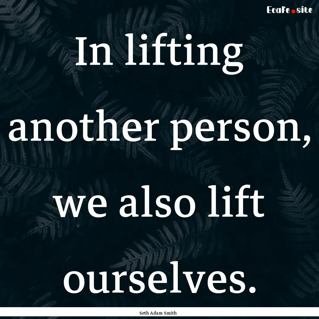 In lifting another person, we also lift ourselves..... : Quote by Seth Adam Smith