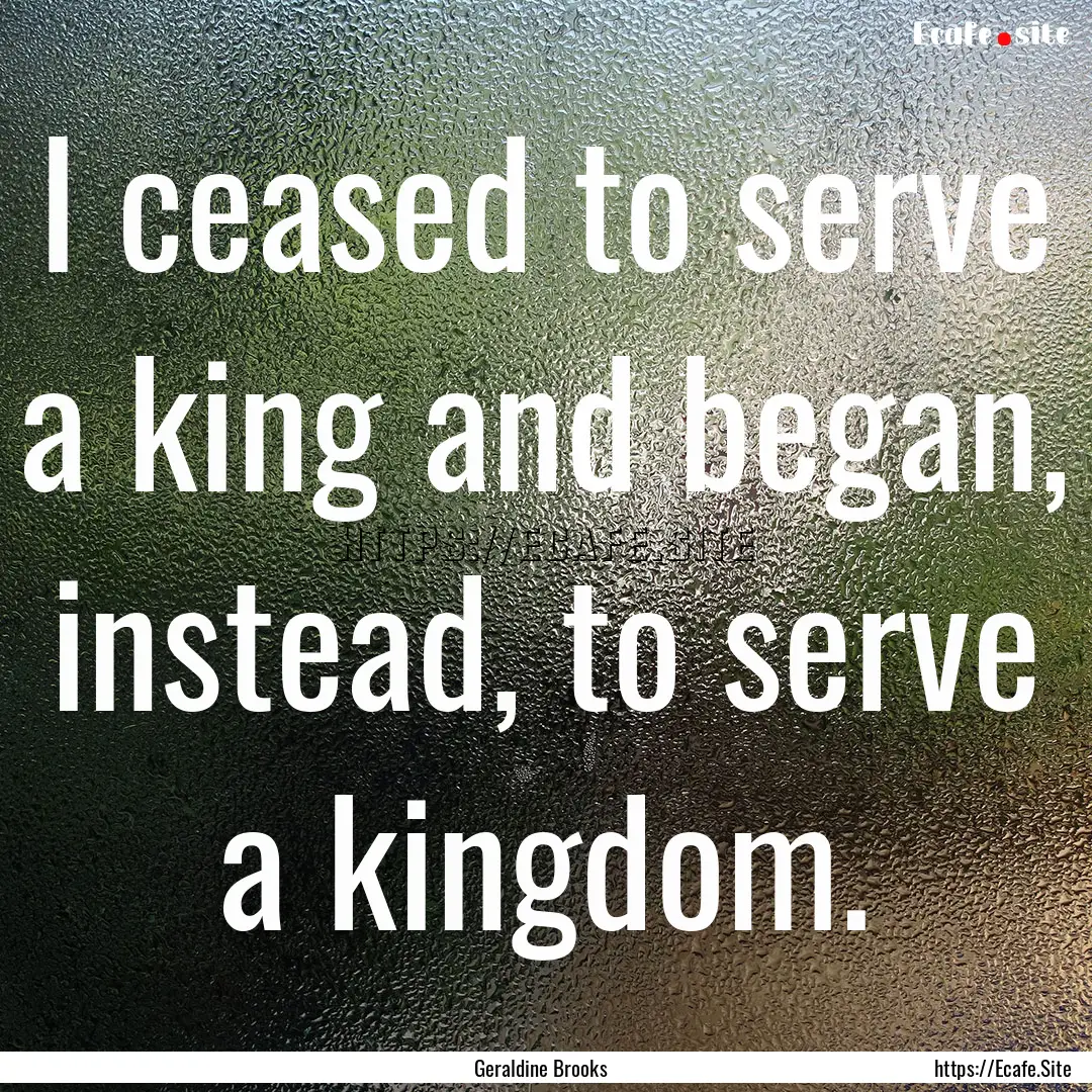 I ceased to serve a king and began, instead,.... : Quote by Geraldine Brooks