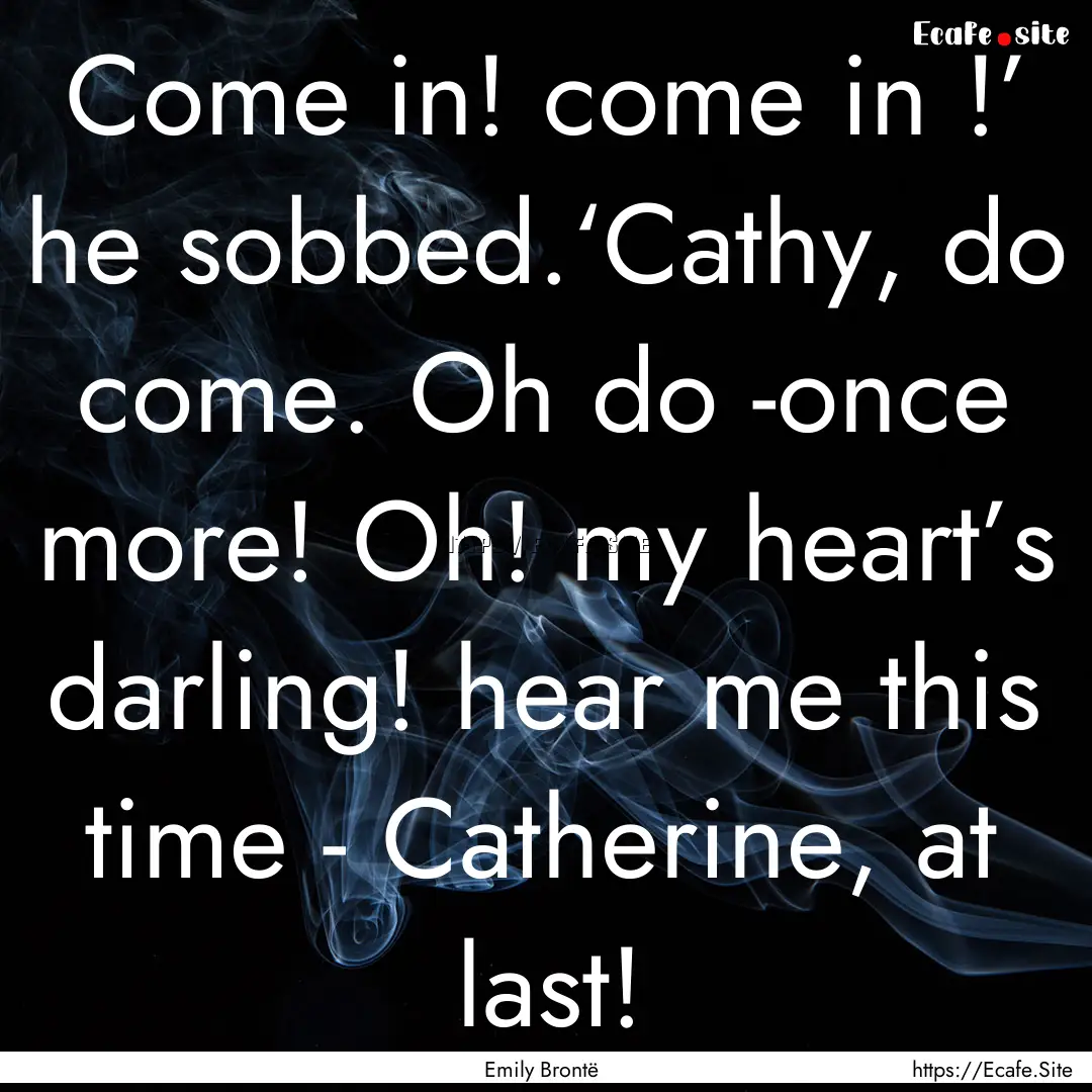 Come in! come in !’ he sobbed.‘Cathy,.... : Quote by Emily Brontë