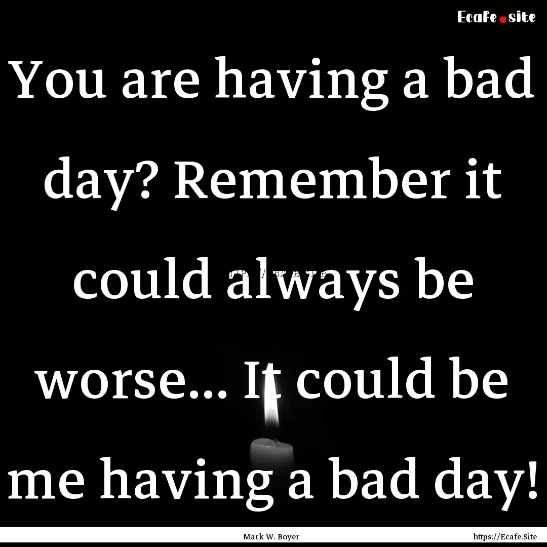 You are having a bad day? Remember it could.... : Quote by Mark W. Boyer