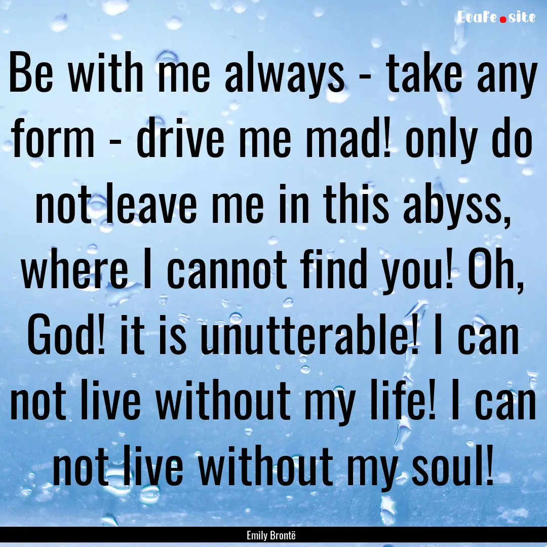 Be with me always - take any form - drive.... : Quote by Emily Brontë