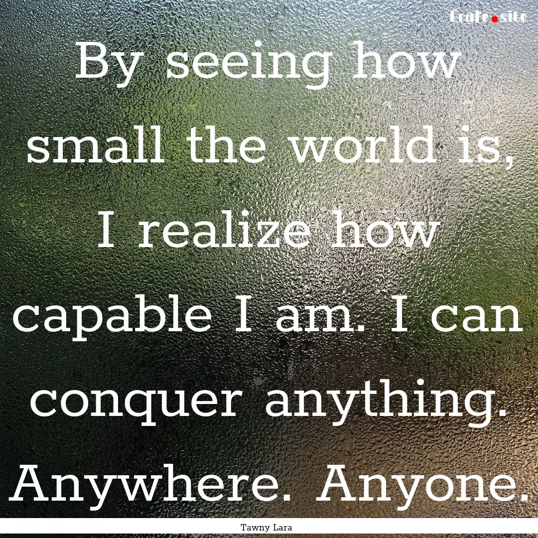 By seeing how small the world is, I realize.... : Quote by Tawny Lara