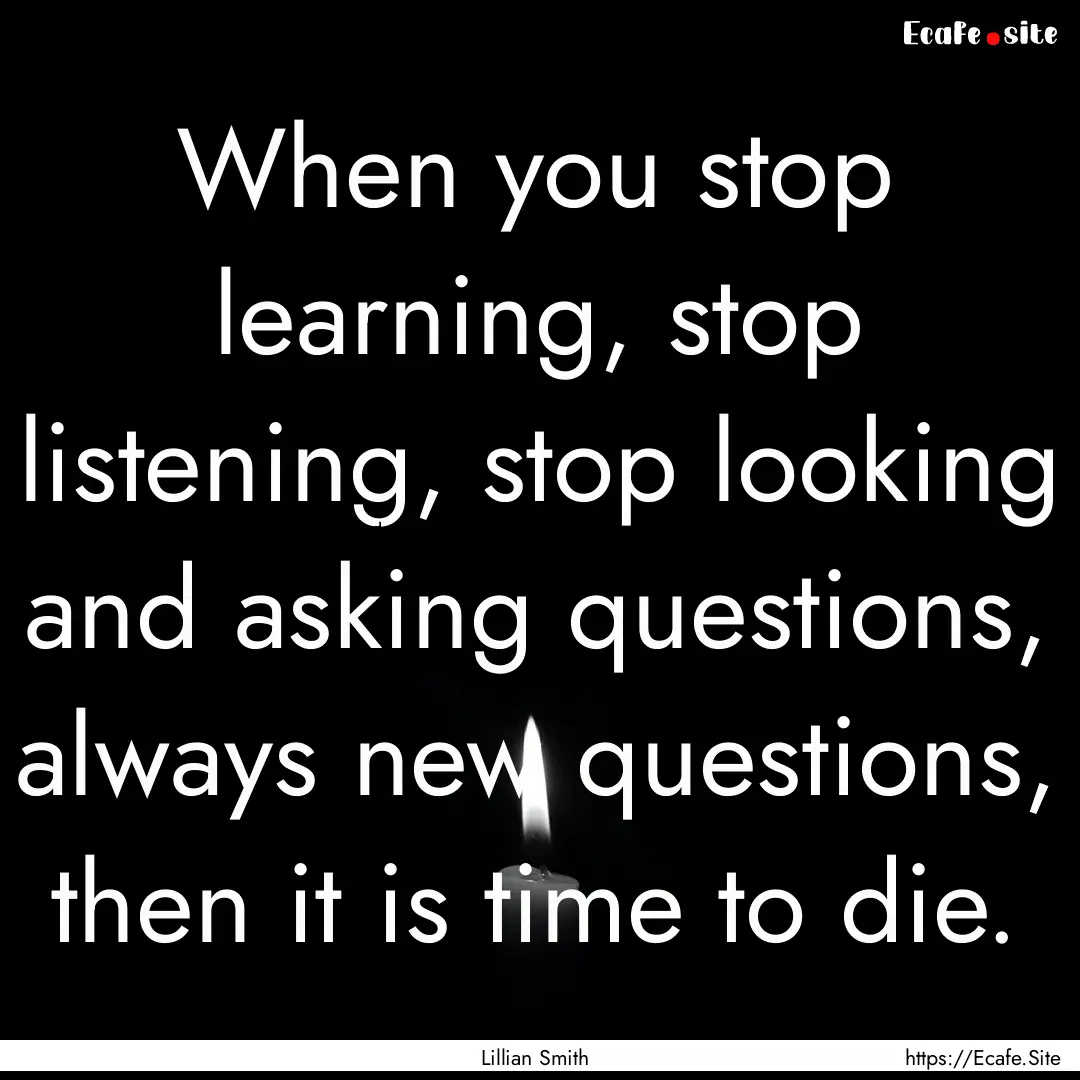 When you stop learning, stop listening, stop.... : Quote by Lillian Smith