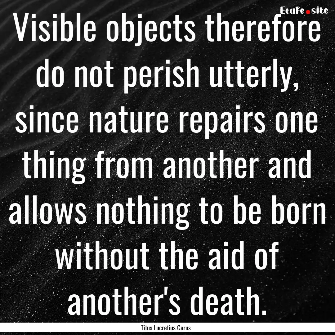 Visible objects therefore do not perish utterly,.... : Quote by Titus Lucretius Carus