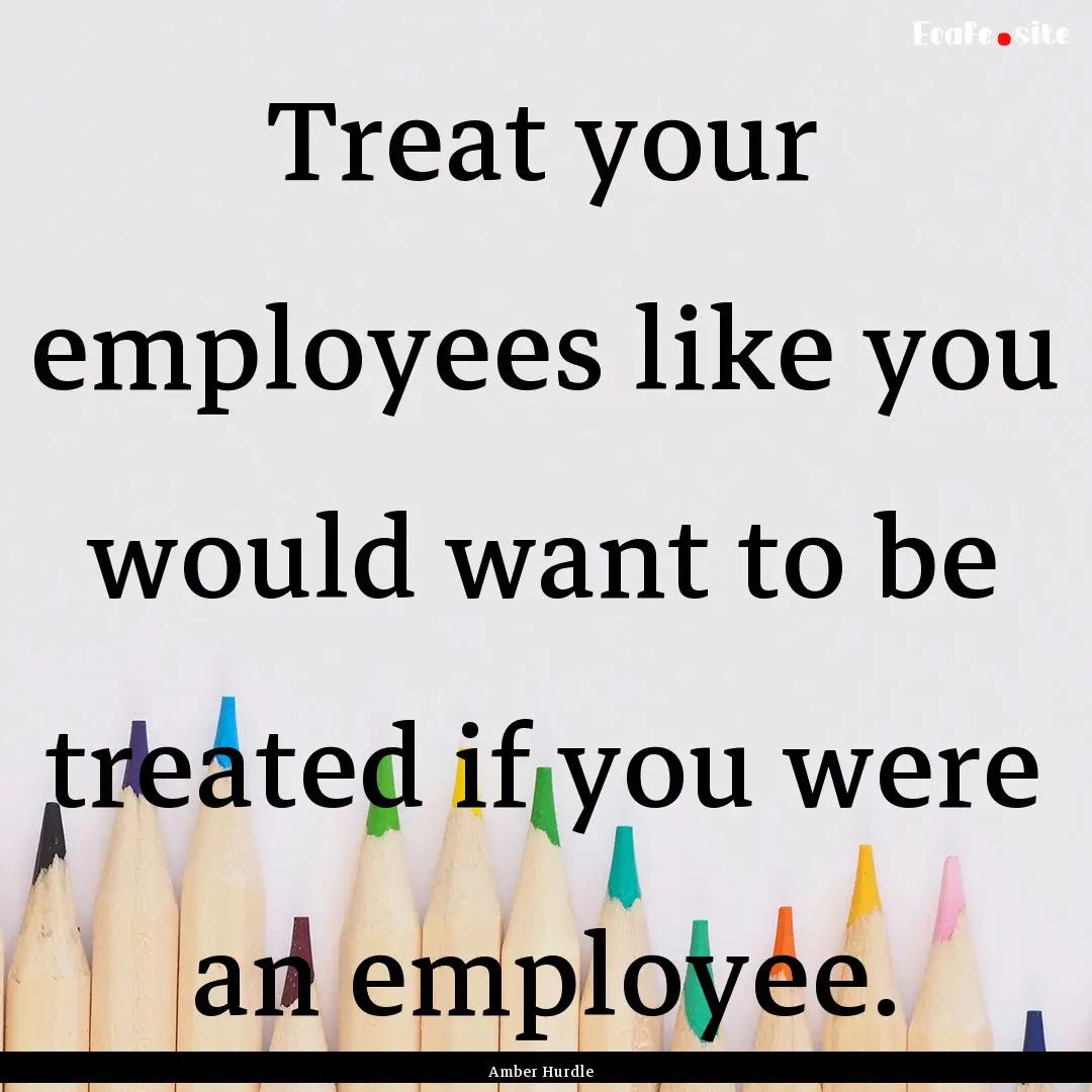 Treat your employees like you would want.... : Quote by Amber Hurdle