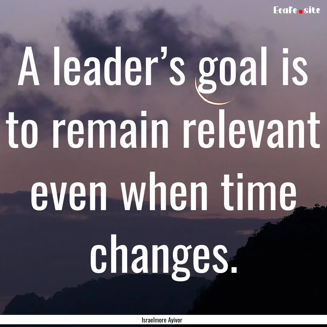 A leader’s goal is to remain relevant even.... : Quote by Israelmore Ayivor