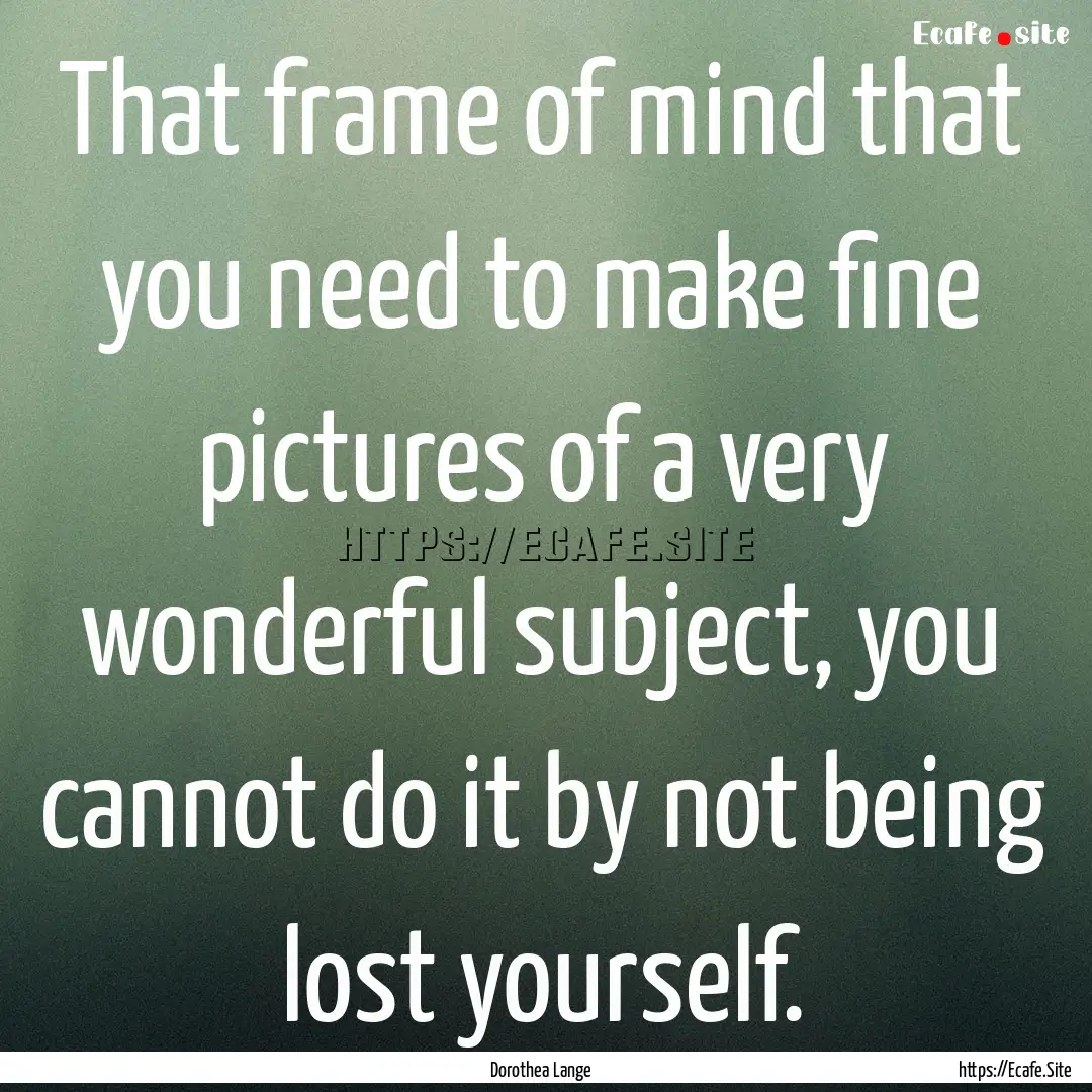 That frame of mind that you need to make.... : Quote by Dorothea Lange