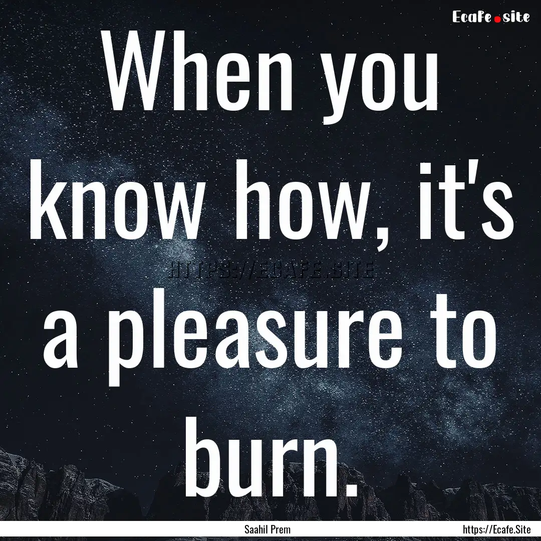 When you know how, it's a pleasure to burn..... : Quote by Saahil Prem