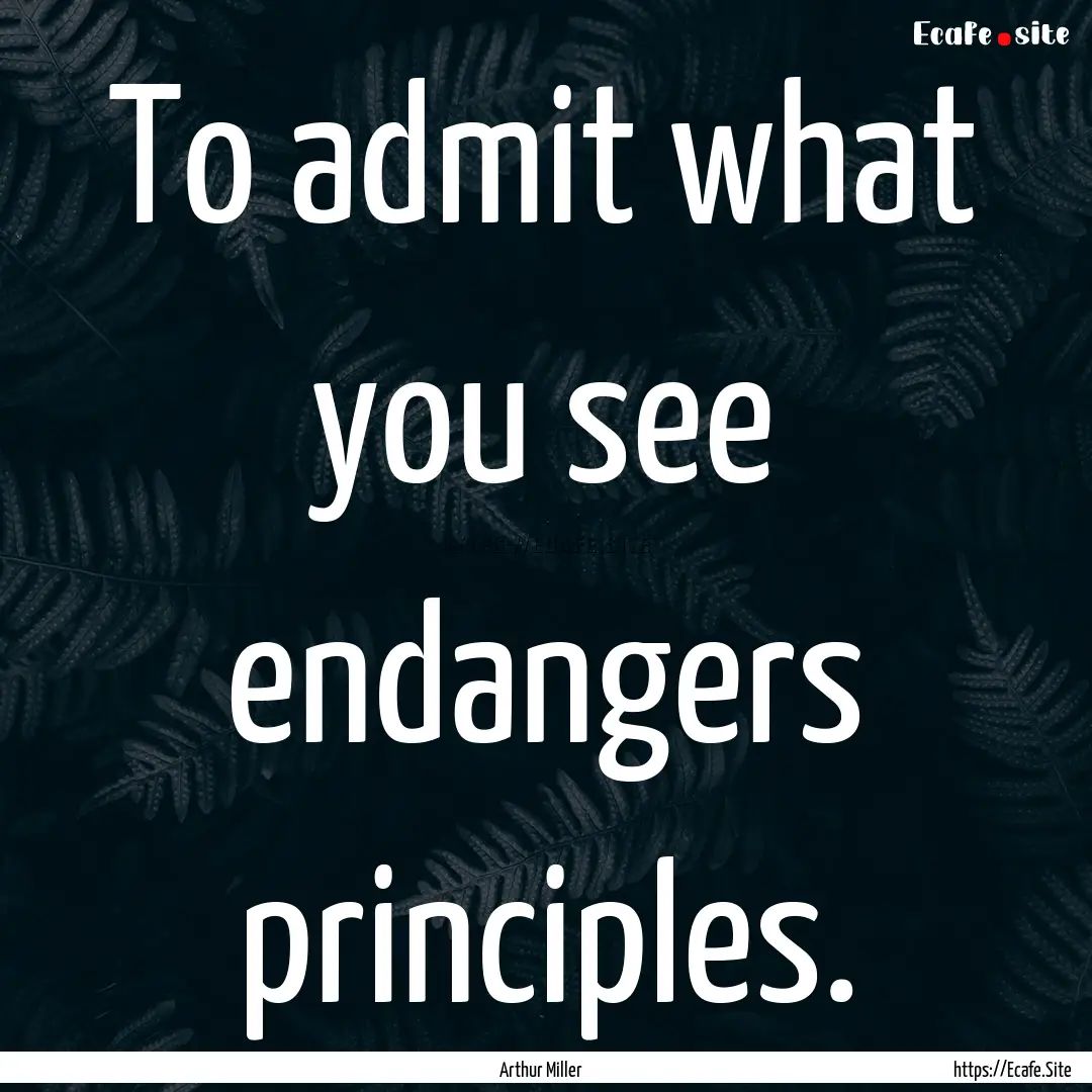 To admit what you see endangers principles..... : Quote by Arthur Miller