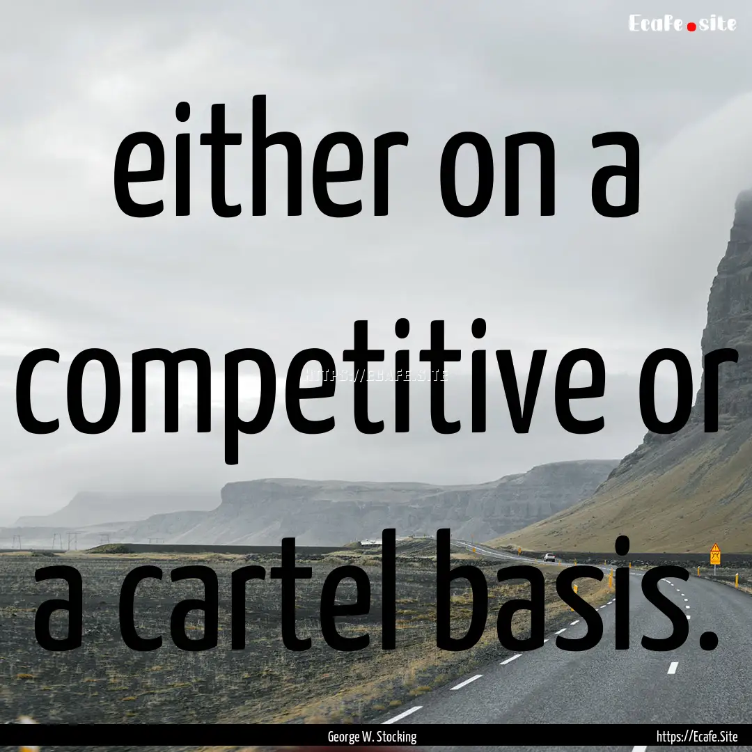 either on a competitive or a cartel basis..... : Quote by George W. Stocking