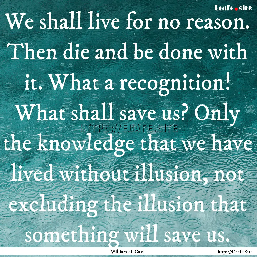 We shall live for no reason. Then die and.... : Quote by William H. Gass