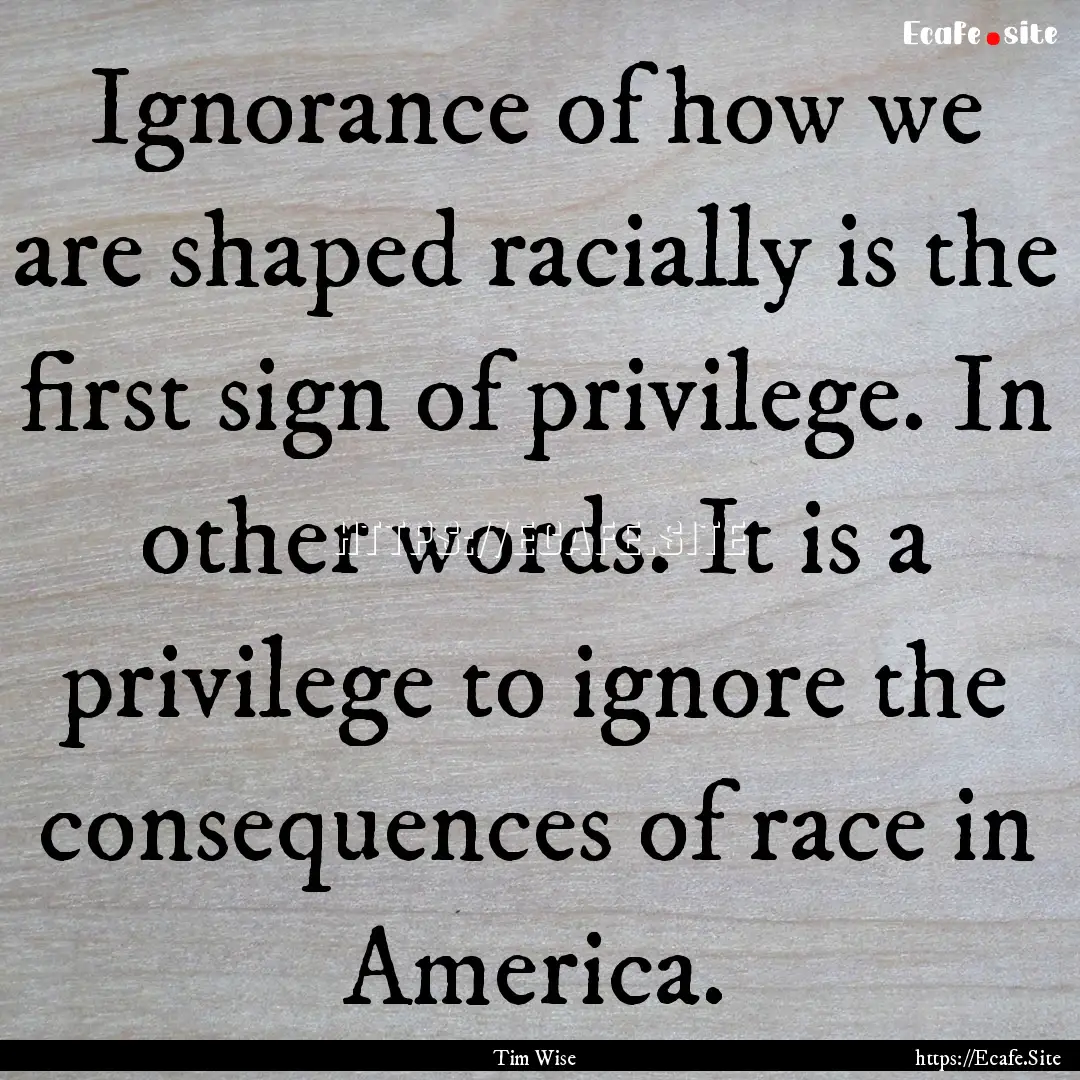 Ignorance of how we are shaped racially is.... : Quote by Tim Wise