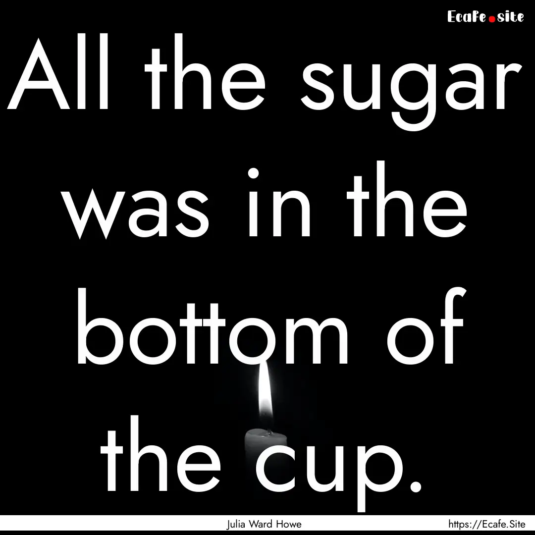 All the sugar was in the bottom of the cup..... : Quote by Julia Ward Howe