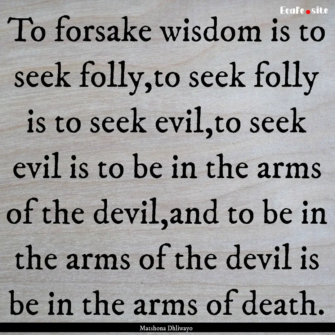 To forsake wisdom is to seek folly,to seek.... : Quote by Matshona Dhliwayo