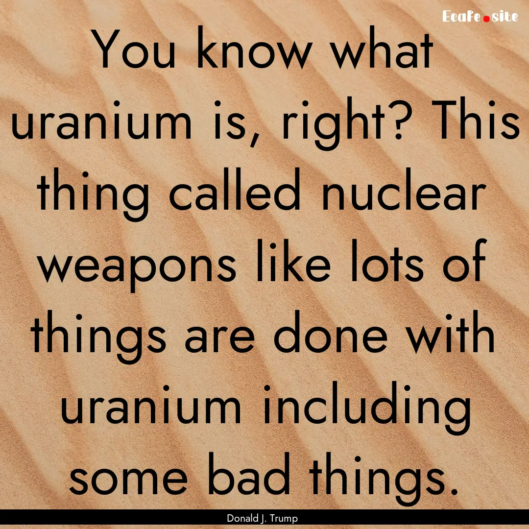 You know what uranium is, right? This thing.... : Quote by Donald J. Trump