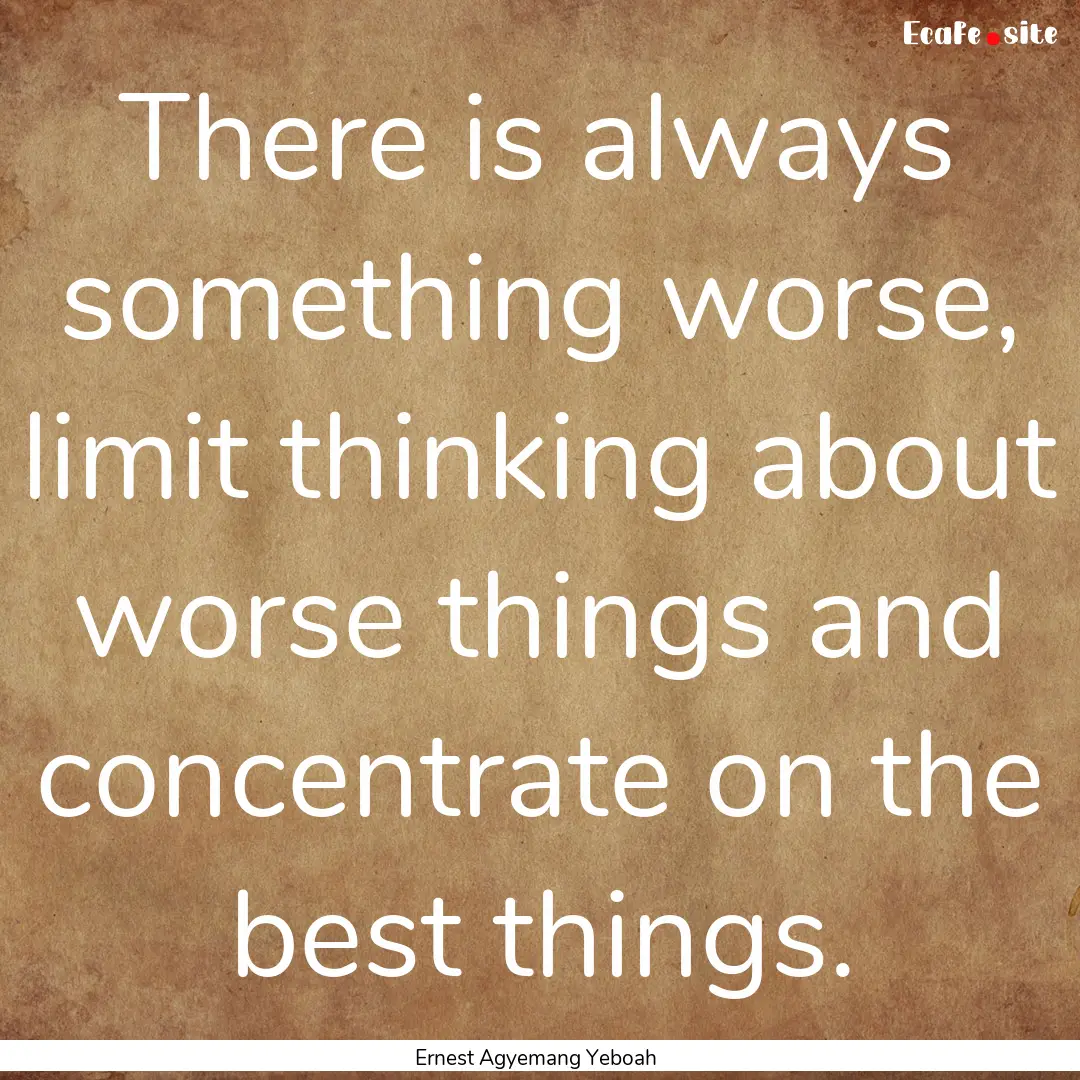 There is always something worse, limit thinking.... : Quote by Ernest Agyemang Yeboah