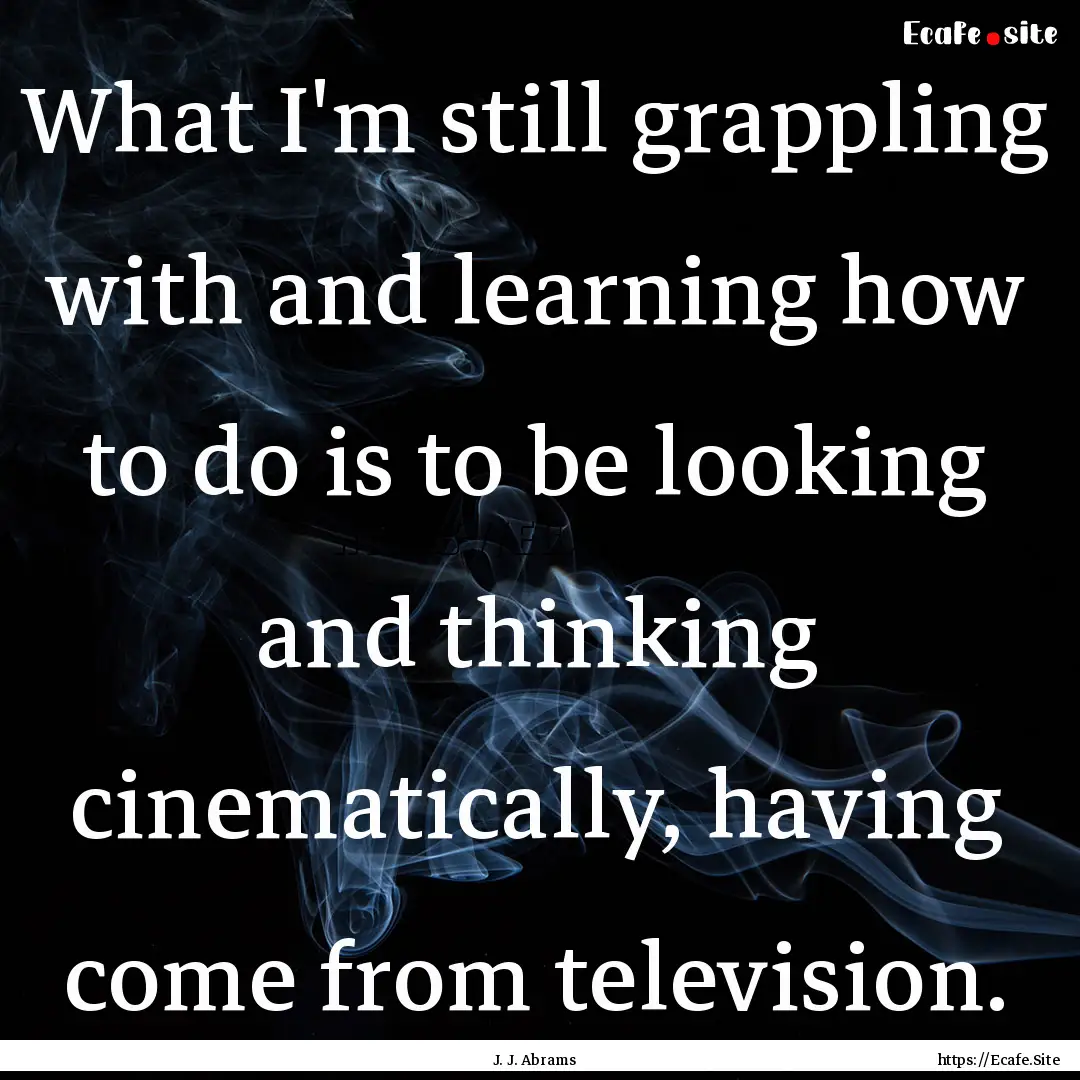 What I'm still grappling with and learning.... : Quote by J. J. Abrams