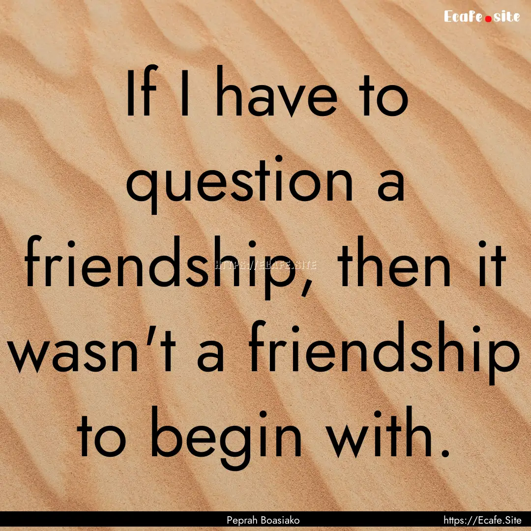 If I have to question a friendship, then.... : Quote by Peprah Boasiako