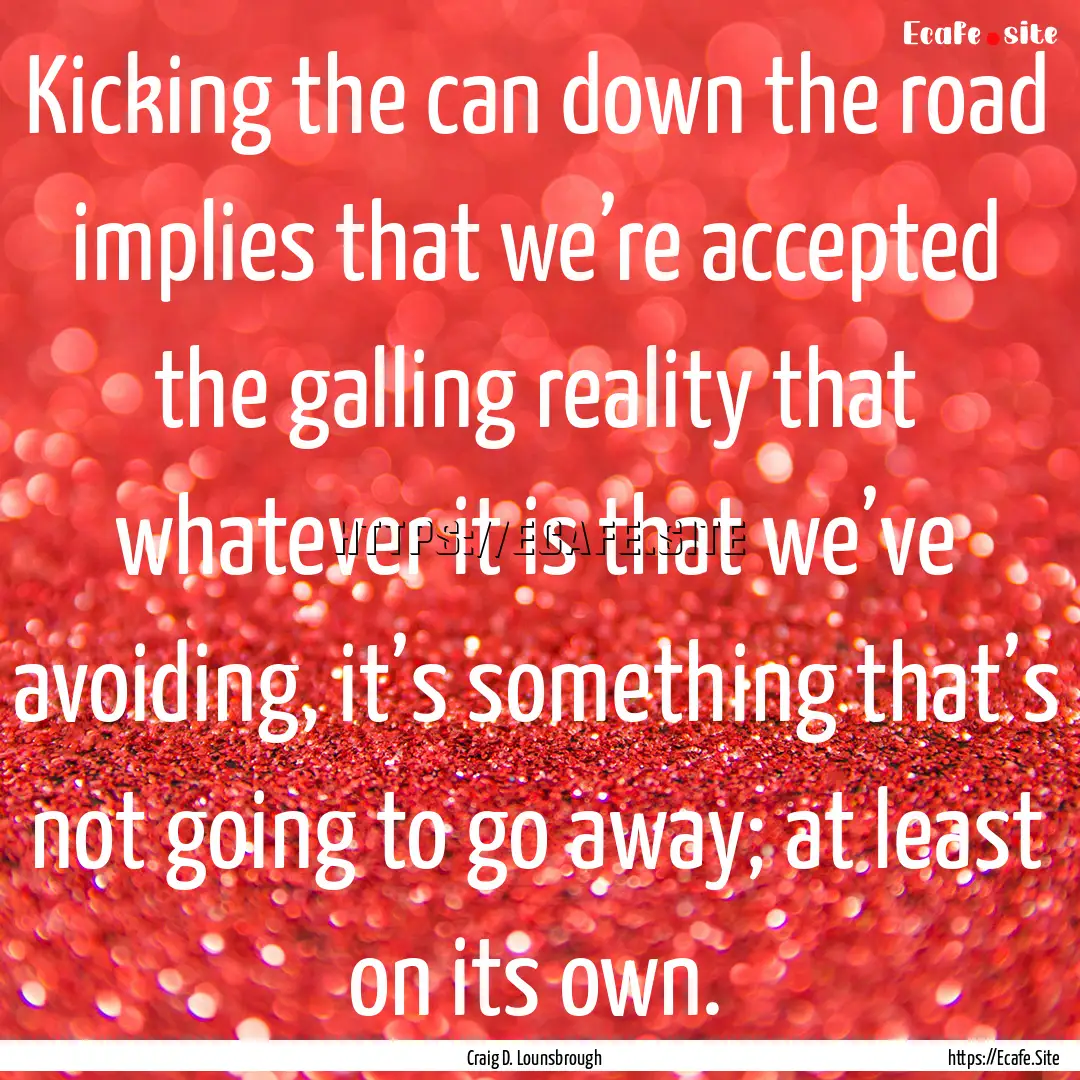 Kicking the can down the road implies that.... : Quote by Craig D. Lounsbrough