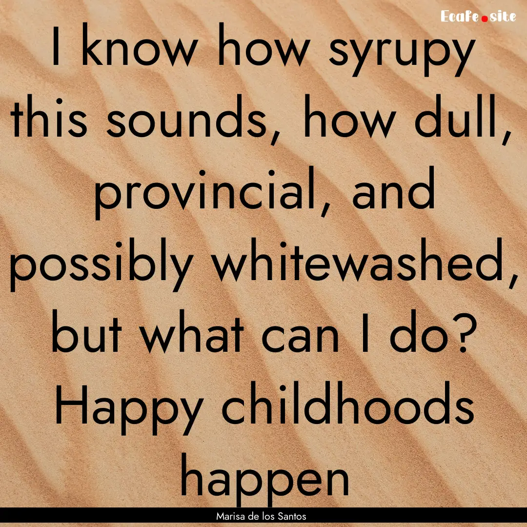 I know how syrupy this sounds, how dull,.... : Quote by Marisa de los Santos