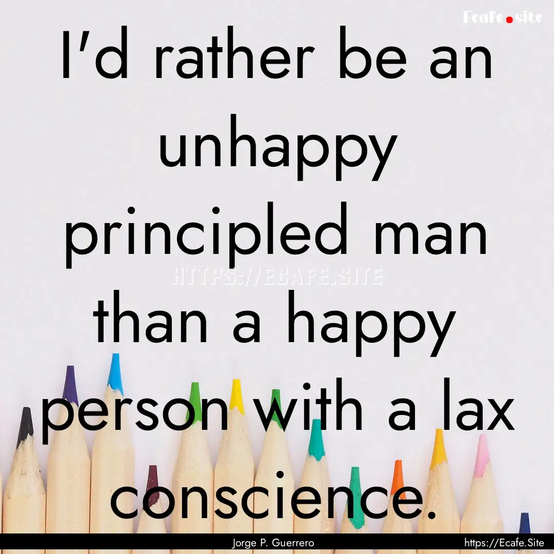 I'd rather be an unhappy principled man than.... : Quote by Jorge P. Guerrero