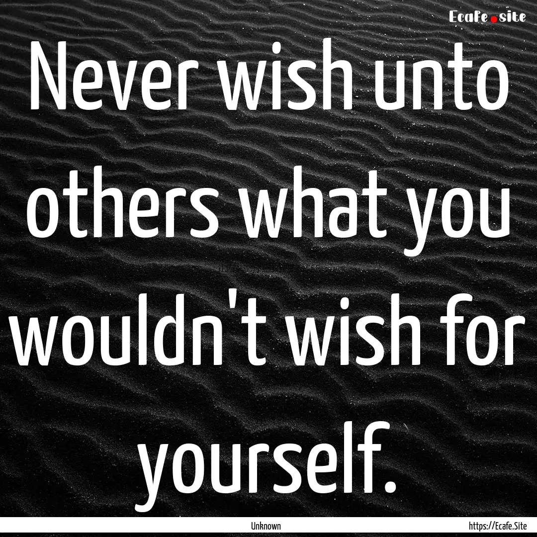 Never wish unto others what you wouldn't.... : Quote by Unknown