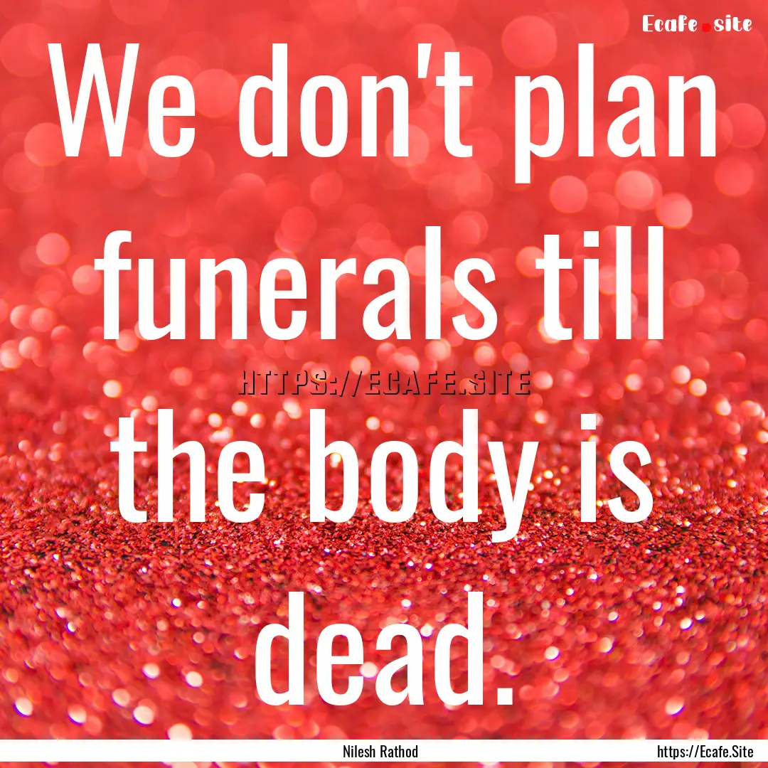 We don't plan funerals till the body is dead..... : Quote by Nilesh Rathod