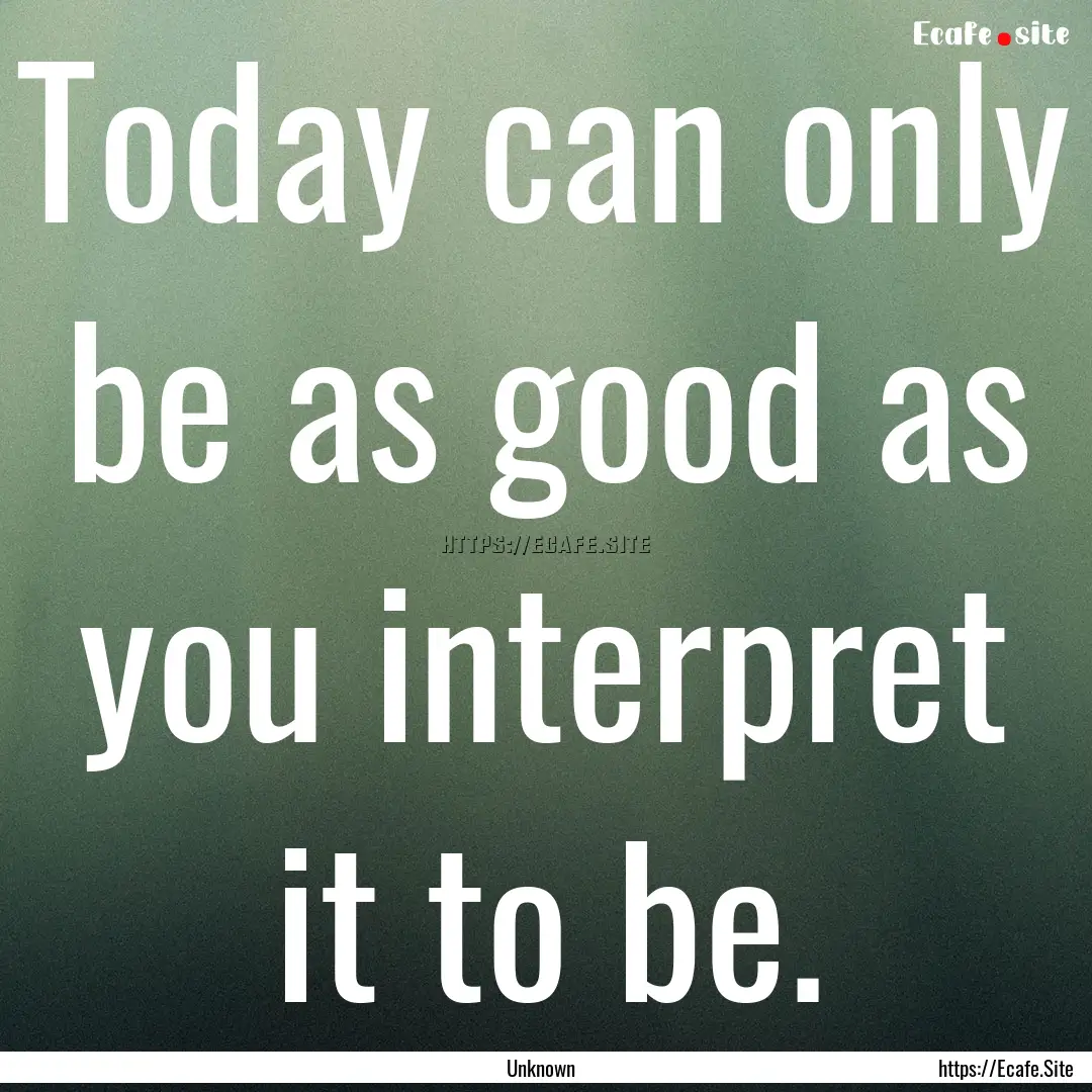 Today can only be as good as you interpret.... : Quote by Unknown