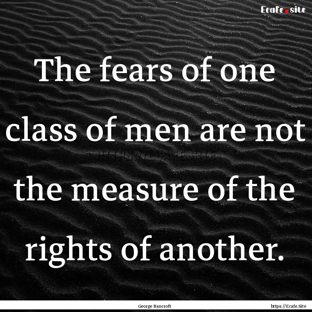 The fears of one class of men are not the.... : Quote by George Bancroft