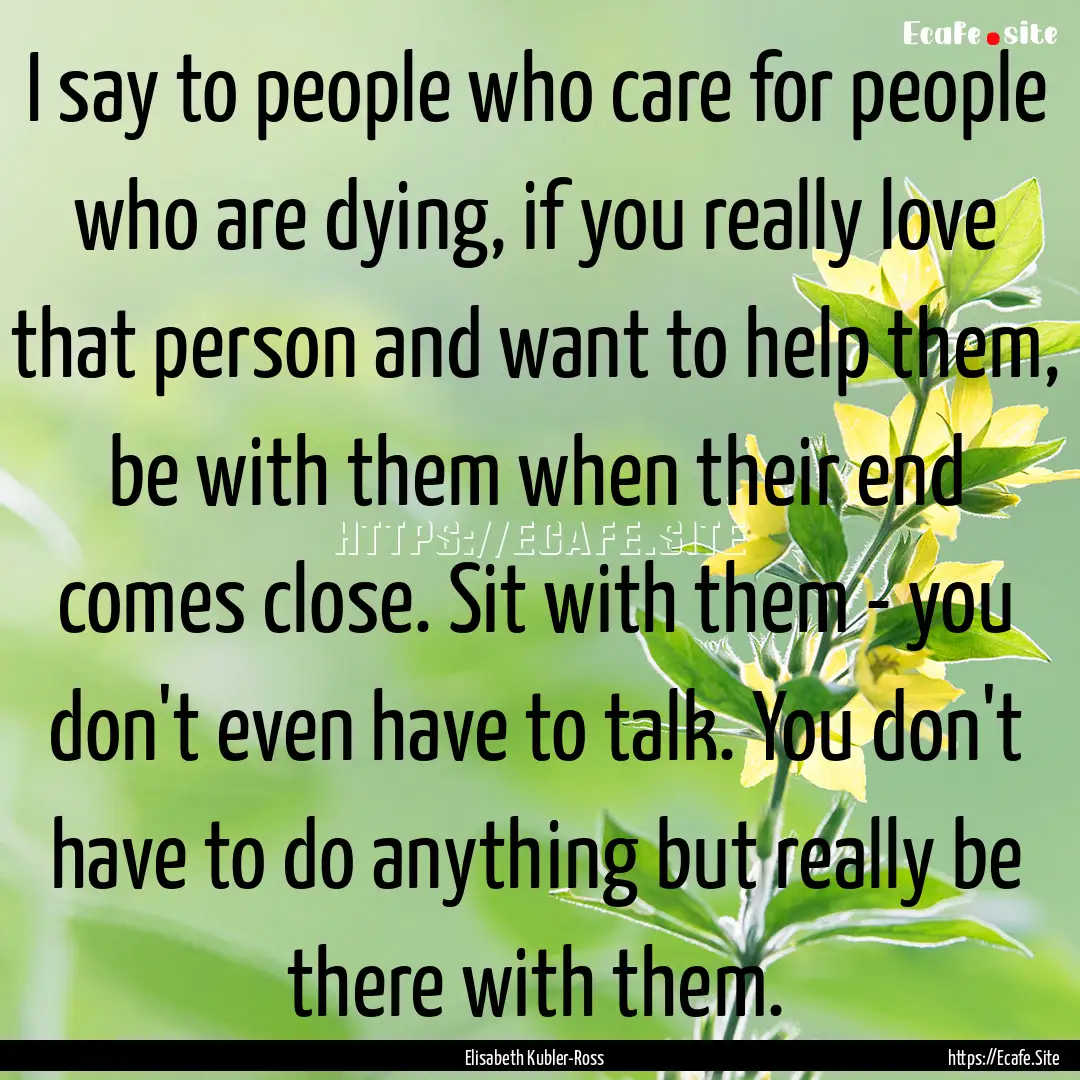 I say to people who care for people who are.... : Quote by Elisabeth Kubler-Ross