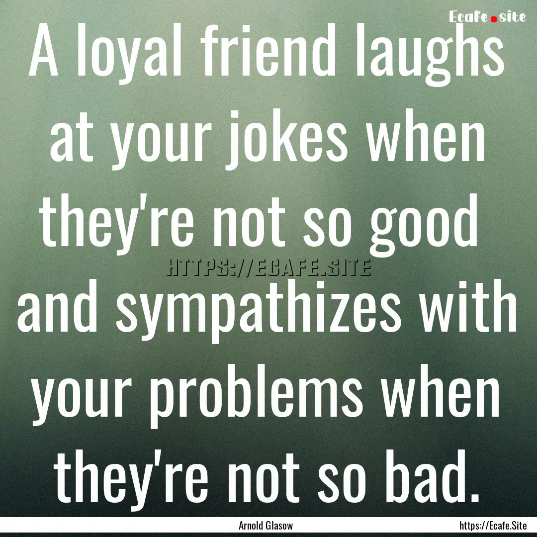 A loyal friend laughs at your jokes when.... : Quote by Arnold Glasow