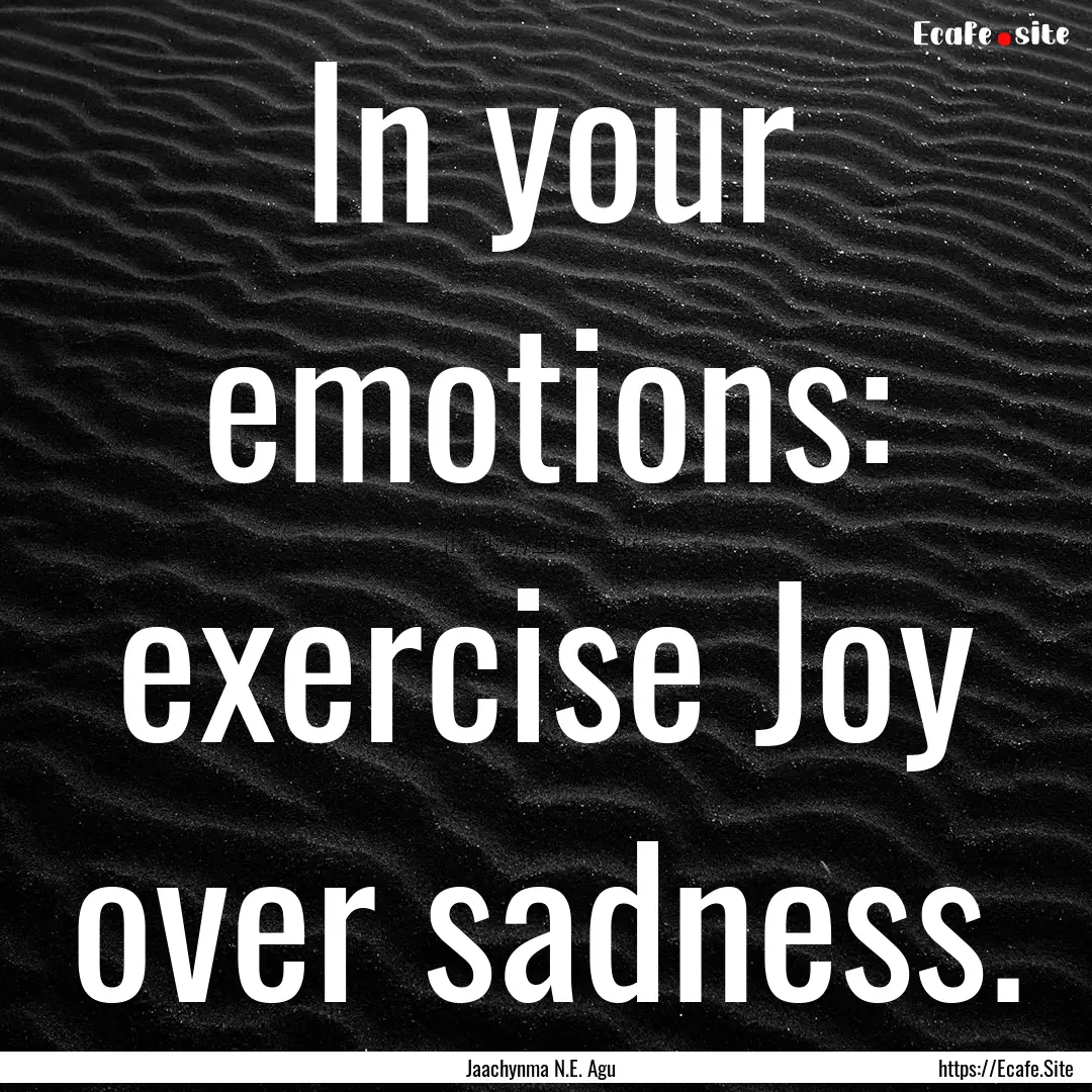 In your emotions: exercise Joy over sadness..... : Quote by Jaachynma N.E. Agu