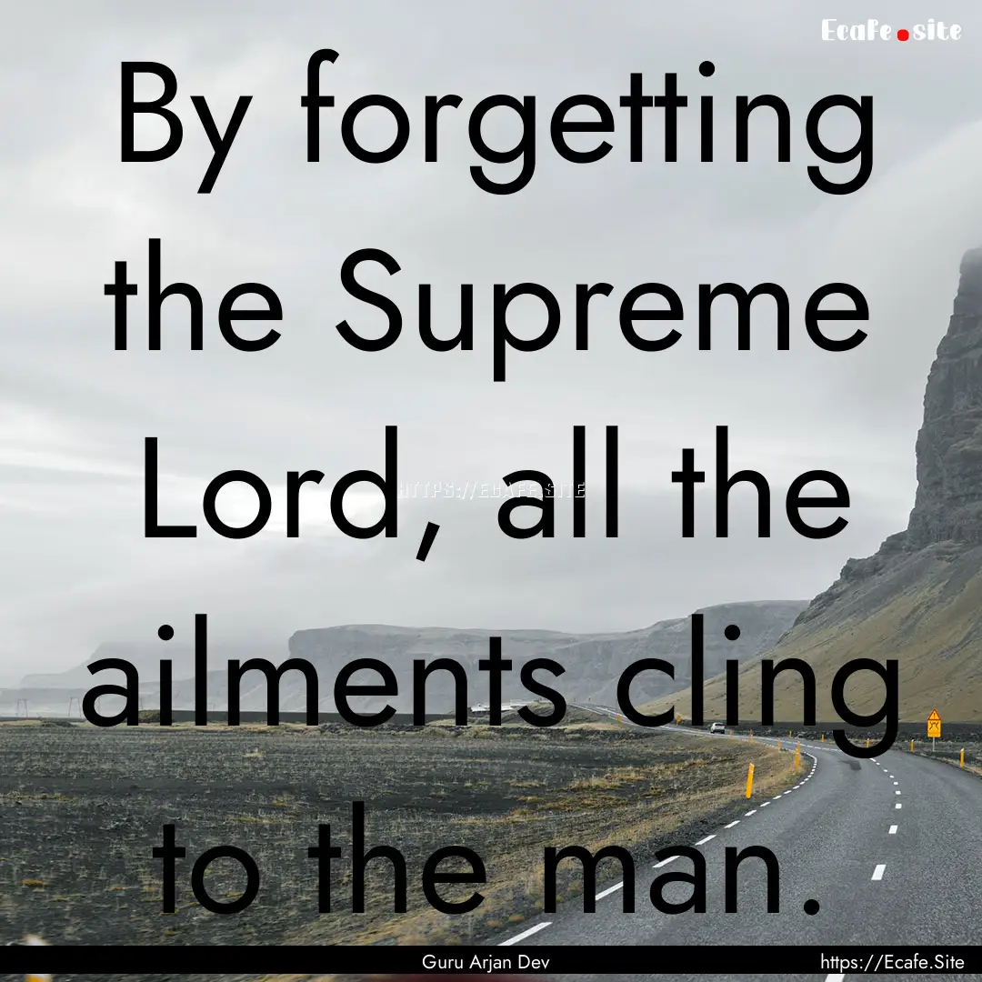 By forgetting the Supreme Lord, all the ailments.... : Quote by Guru Arjan Dev