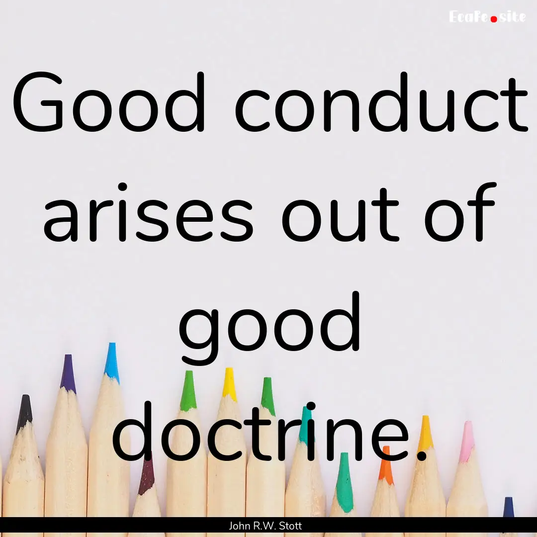 Good conduct arises out of good doctrine..... : Quote by John R.W. Stott