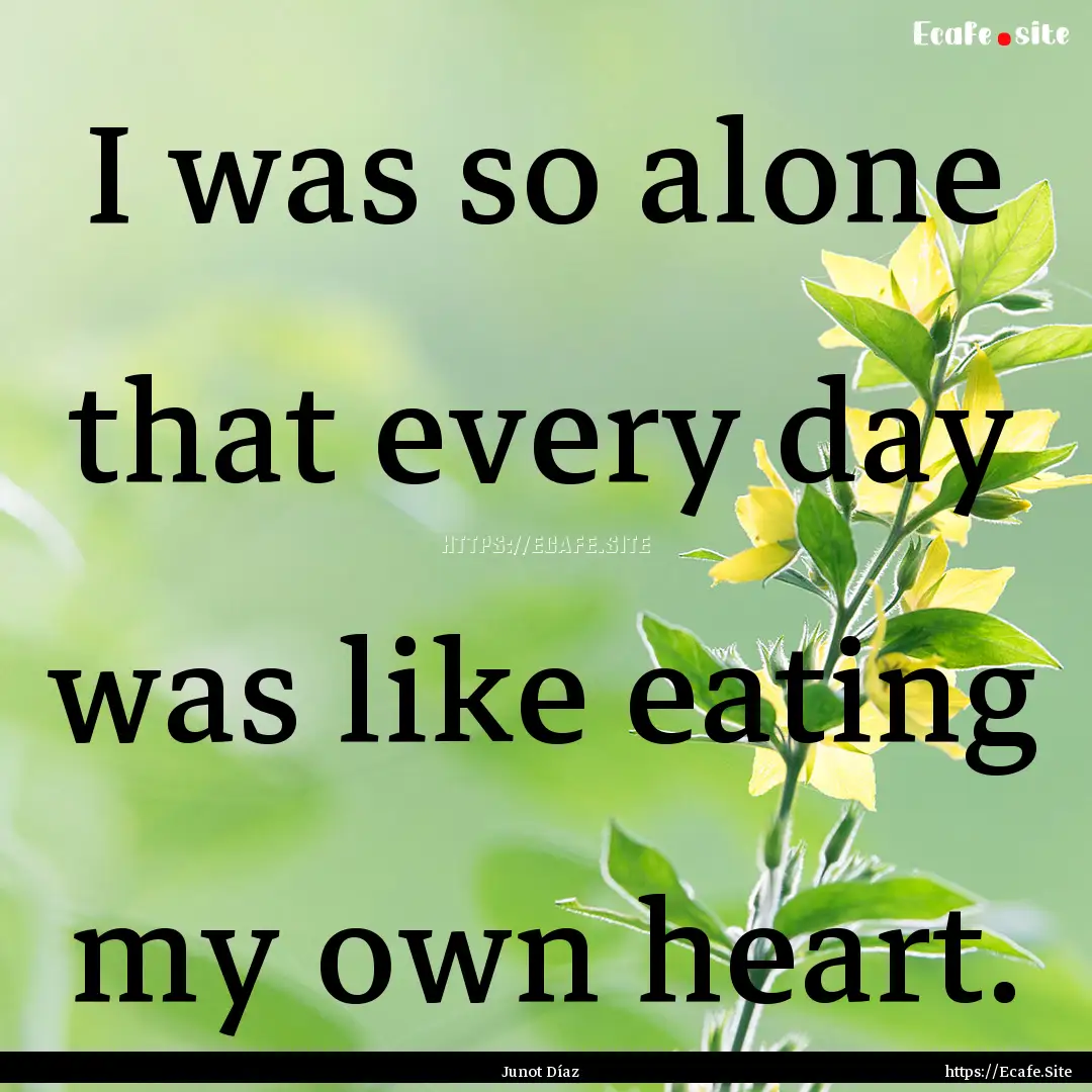 I was so alone that every day was like eating.... : Quote by Junot Díaz