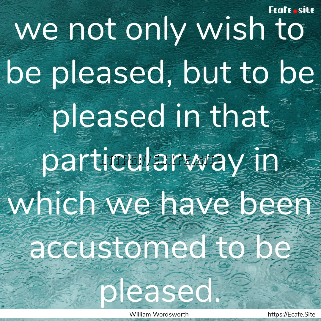 we not only wish to be pleased, but to be.... : Quote by William Wordsworth