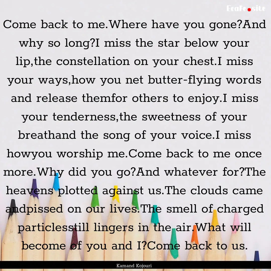 Come back to me.Where have you gone?And why.... : Quote by Kamand Kojouri