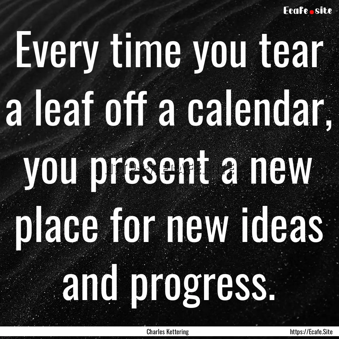 Every time you tear a leaf off a calendar,.... : Quote by Charles Kettering