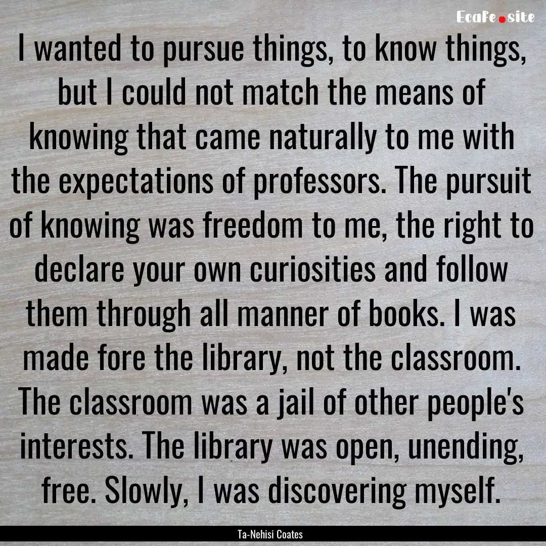 I wanted to pursue things, to know things,.... : Quote by Ta-Nehisi Coates