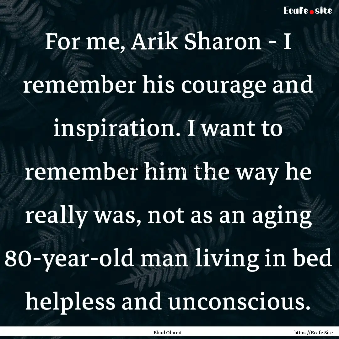 For me, Arik Sharon - I remember his courage.... : Quote by Ehud Olmert