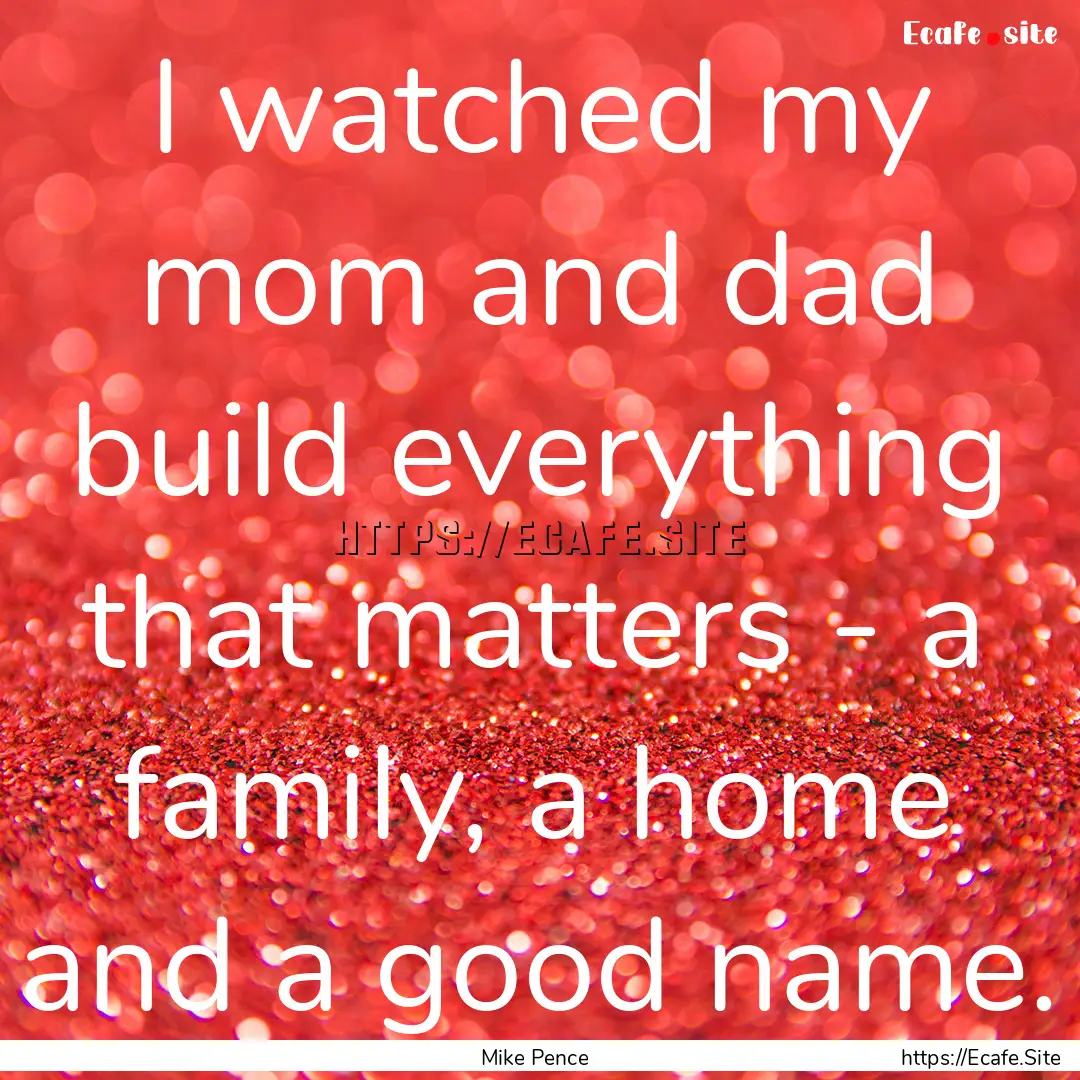 I watched my mom and dad build everything.... : Quote by Mike Pence