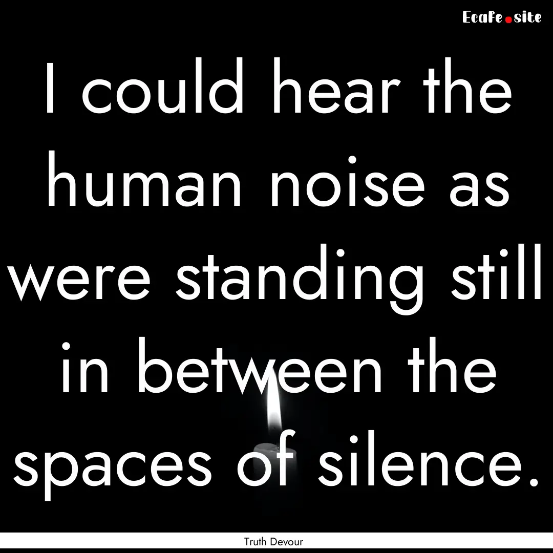 I could hear the human noise as were standing.... : Quote by Truth Devour