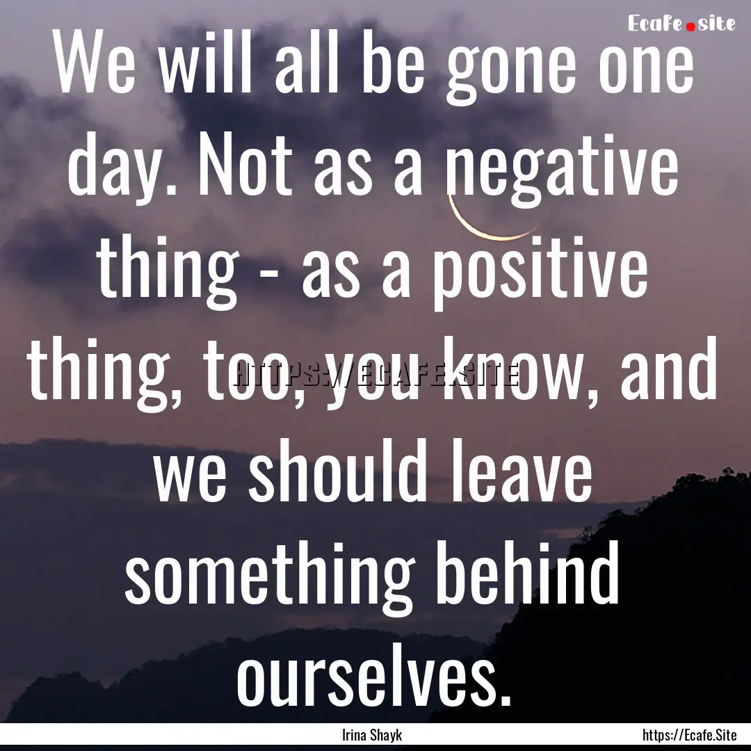 We will all be gone one day. Not as a negative.... : Quote by Irina Shayk