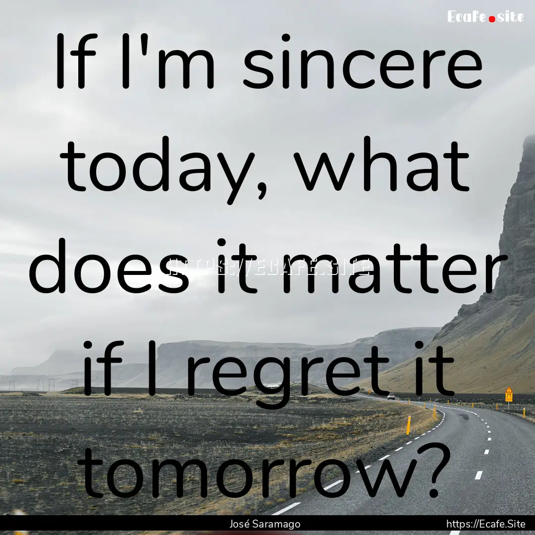 If I'm sincere today, what does it matter.... : Quote by José Saramago