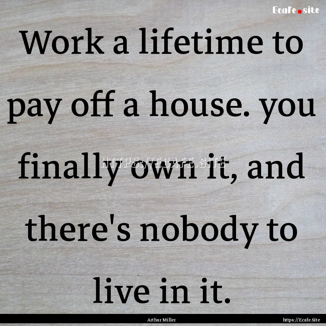 Work a lifetime to pay off a house. you finally.... : Quote by Arthur Miller