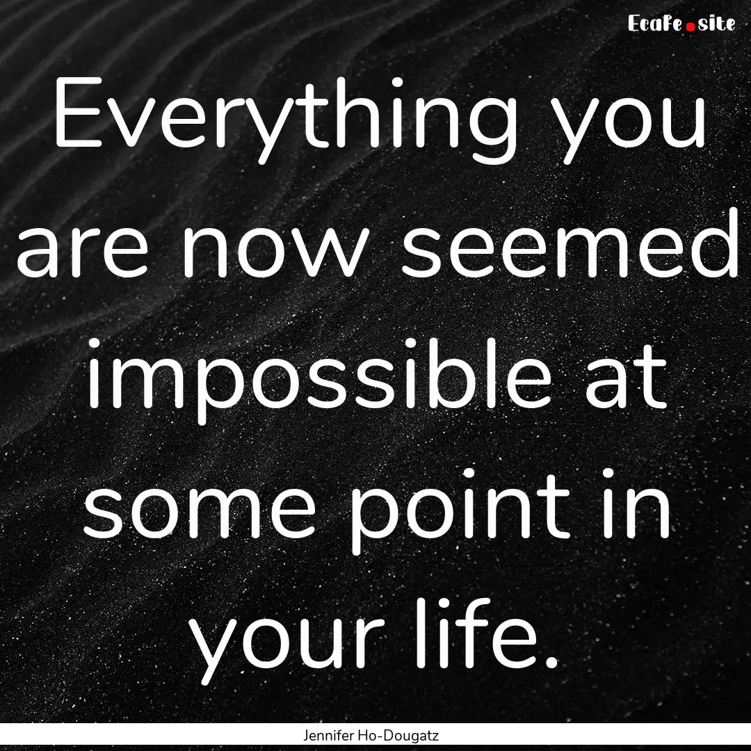 Everything you are now seemed impossible.... : Quote by Jennifer Ho-Dougatz