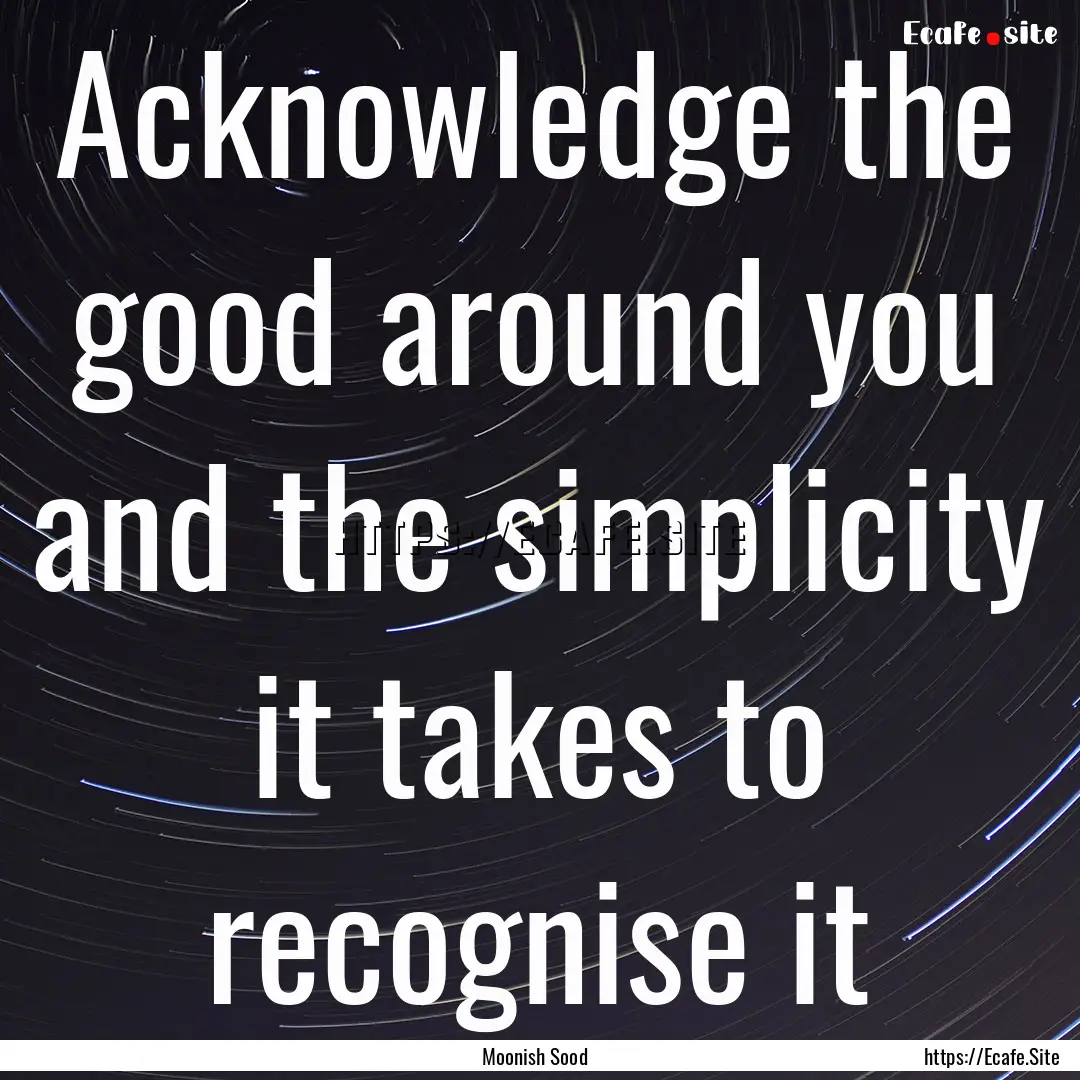 Acknowledge the good around you and the simplicity.... : Quote by Moonish Sood